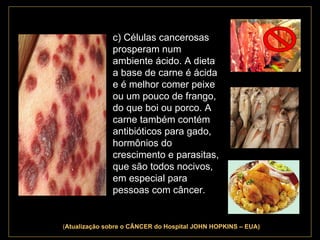 . c) Células cancerosas prosperam num ambiente ácido. A dieta a base de carne é ácida e é melhor comer peixe ou um pouco de frango, do que boi ou porco. A carne também contém antibióticos para gado, hormônios do crescimento e parasitas, que são todos nocivos, em especial para pessoas com câncer.  ( Atualização   sobre o CÂNCER do Hospital JOHN HOPKINS – EUA) 