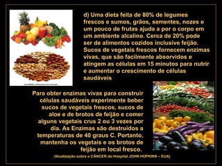 . d) Uma dieta feita de 80% de legumes frescos e sumos, grãos, sementes, nozes e um pouco de frutas ajuda a por o corpo em um ambiente alcalino. Cerca de 20% pode ser de alimentos cozidos inclusive feijão. Sucos de vegetais frescos fornecem enzimas vivas, que são facilmente absorvidos e atingem as células em 15 minutos para nutrir e aumentar o crescimento de células saudáveis Para obter enzimas vivas para construir células saudáveis experimente beber sucos de vegetais frescos, sucos de aloe e de brotos de feijão e comer alguns vegetais crus 2 ou 3 vezes por dia. As Enzimas são destruídos a temperaturas de 40 graus C. Portanto, mantenha os vegetais e os brotos de feijão em local fresco .   ( Atualização   sobre o CÂNCER do Hospital JOHN HOPKINS – EUA) 