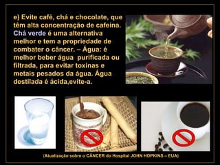 . ( Atualização   sobre o CÂNCER do Hospital JOHN HOPKINS – EUA) e) Evite café, chá e chocolate, que têm alta concentração de cafeína.  Chá verde  é uma alternativa melhor e tem a propriedade de combater o câncer. – Água: é  melhor beber água  purificada ou filtrada, para evitar toxinas e metais pesados da água. Água destilada é ácida,evite-a.   