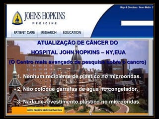 . ATUALIZAÇÃO DE CÂNCER DO  HOSPITAL JOHN HOPKINS – NY,EUA (O Centro mais avançado de pesquisa sobre o cancro)   1. Nenhum recipiente de plástico no microondas.  2. Não coloque garrafas de água no congelador.  3. Nada de revestimento plástico no microondas.   