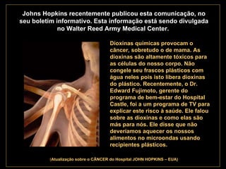 . Johns Hopkins recentemente publicou esta comunicação, no seu boletim informativo. Esta informação está sendo divulgada no Walter Reed Army Medical Center.   Dioxinas químicas provocam o câncer, sobretudo o de mama. As dioxinas são altamente tóxicos para as células do nosso corpo. Não congele seu frascos plásticos com água neles pois isto libera dioxinas do plástico. Recentemente, o Dr. Edward Fujimoto, gerente do programa de bem-estar do Hospital Castle, foi a um programa de TV para explicar este risco à saúde. Ele falou sobre as dioxinas e como elas são más para nós. Ele disse que não deveríamos aquecer os nossos alimentos no microondas usando recipientes plásticos.   ( Atualização   sobre o CÂNCER do Hospital JOHN HOPKINS – EUA) 