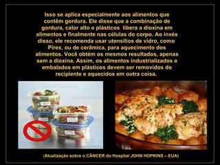 . Isso se aplica especialmente aos alimentos que contêm gordura. Ele disse que a combinação de gordura, calor alto e plásticos  libera a dioxina em alimentos e finalmente nas células do corpo. Ao invés disso, ele recomenda usar utensílios de vidro, como  Pirex, ou de cerâmica, para aquecimento dos alimentos. Você obtém os mesmos resultados, apenas sem a dioxina. Assim, os alimentos industrializados e embalados em plásticos devem ser removidos do recipiente e aquecidos em outra coisa.   ( Atualização   sobre o CÂNCER do Hospital JOHN HOPKINS – EUA) 