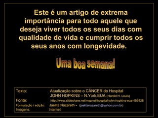 . Este é um artigo de extrema importância para todo aquele que deseja viver todos os seus dias com qualidade de vida e cumprir todos os seus anos com longevidade.  Texto:  Atualização sobre o CÂNCER do Hospital  JOHN HOPKINS – N.York,EUA  (Harold H. Louis) Fonte:   http://www.slideshare.net/mspnet/hospital-john-hopkins-eua-456928 Formatação / edição:   Jaelita Nazareth  -  ( [email_address] ) Imagens:  Internet   Uma boa semana! 