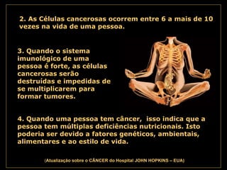 . ( Atualização   sobre o CÂNCER do Hospital JOHN HOPKINS – EUA) 2. As Células cancerosas ocorrem entre 6 a mais de 10 vezes na vida de uma pessoa.   3. Quando o sistema imunológico de uma pessoa é forte, as células cancerosas serão destruídas e impedidas de se multiplicarem para formar tumores.   4. Quando uma pessoa tem câncer,  isso indica que a pessoa tem múltiplas deficiências nutricionais. Isto poderia ser devido a fatores genéticos, ambientais, alimentares e ao estilo de vida.   