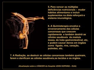 . 5. Para vencer as múltiplas deficiências nutricionais -  mudar hábitos alimentares e incluir suplementos na dieta reforçará o sistema imunológico.   6. A Quimioterapia envolve o  envenenamento das células cancerosas que crescem rapidamente  e também destrói as células saudáveis  da medula óssea, do trato gastrointestinal, etc, e podem causar danos em órgãos como  fígado, rins, coração, pulmões, etc.   7. A Radiação, ao destruir as células cancerosas também queimam, ferem e danificam as células saudáveis,os tecidos e os órgãos.   ( Atualização   sobre o CÂNCER do Hospital JOHN HOPKINS – EUA) 