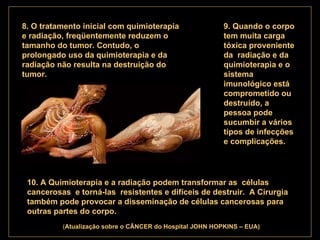 . 8. O tratamento inicial com quimioterapia e radiação, freqüentemente reduzem o tamanho do tumor. Contudo, o prolongado uso da quimioterapia e da radiação não resulta na destruição do tumor.   9. Quando o corpo tem muita carga tóxica proveniente  da  radiação e da quimioterapia e o sistema imunológico está comprometido ou destruído, a pessoa pode sucumbir a vários tipos de infecções e complicações.   10. A Quimioterapia e a radiação podem transformar as  células cancerosas  e torná-las  resistentes e difíceis de destruir.  A Cirurgia também pode provocar a disseminação de células cancerosas para outras partes do corpo.   ( Atualização   sobre o CÂNCER do Hospital JOHN HOPKINS – EUA) 