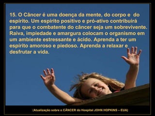 . 15. O Câncer é uma doença da mente, do corpo e  do espírito. Um espírito positivo e pró-ativo contribuirá para que o combatente do câncer seja um sobrevivente. Raiva, impiedade e amargura colocam o organismo em um ambiente estressante e ácido. Aprenda a ter um espírito amoroso e piedoso. Aprenda a relaxar e desfrutar a vida.   ( Atualização   sobre o CÂNCER do Hospital JOHN HOPKINS – EUA) 