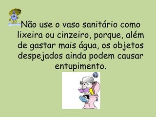 Não use o vaso sanitário como
lixeira ou cinzeiro, porque, além
de gastar mais água, os objetos
despejados ainda podem causar
entupimento.
 
