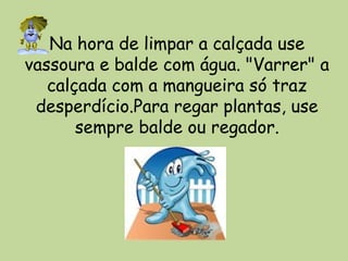 Na hora de limpar a calçada use
vassoura e balde com água. "Varrer" a
calçada com a mangueira só traz
desperdício.Para regar plantas, use
sempre balde ou regador.
 