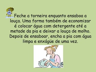 Feche a torneira enquanto ensaboa a
louça. Uma forma também de economizar
é colocar água com detergente até a
metade da pia e deixar a louça de molho.
Depois de ensaboar, encha a pia com água
limpa e enxágüe de uma vez.
 