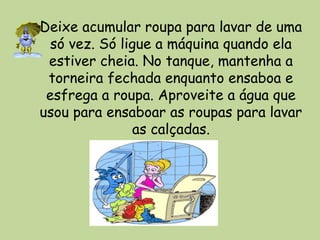 Deixe acumular roupa para lavar de uma
só vez. Só ligue a máquina quando ela
estiver cheia. No tanque, mantenha a
torneira fechada enquanto ensaboa e
esfrega a roupa. Aproveite a água que
usou para ensaboar as roupas para lavar
as calçadas.
 