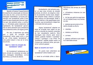 Gradualmente, vão tentando sedu-
zir os seus alvos através da atenção
prestada, do afecto, da simpatia e mes-
mo de presentes; muitas vezes, despen-
dem bastante tempo, dinheiro e energia
neste esforço de aproximação. Estão a
par das músicas e dos passatempos mais
recentes, que provavelmente despertam
o interesse dos mais jovens.
Alguns "predadores" adoptam um
modo de actuação mais rápido do que
outros e encetam de imediato conversas
de teor sexualmente explícito. Esta
abordagem mais directa pode incluir
assédio, podendo também o "predador"
começar a perseguir a sua vítima. Os
"predadores" também podem avaliar as
crianças que conhecem online, para pos-
terior contacto pessoal.
Quem se encontra em risco?
Os jovens mais vulneráveis aos
"predadores" online tendem a ser:
 novos na actividade online e desco-
nhecedores das normas de conduta
na Net;
 utilizadores intensivos de com-
putadores;
 do tipo que gosta de experimen-
tar actividades novas e excitantes
na vida;
 pessoas que procuram activa-
mente atenção ou afecto;
 rebeldes;
 isolados ou solitários;
 curiosos;
 pessoas confusas no que respei-
ta à identidade sexual;
Quando utilizamos frequentemente
ferramentas de comunicação na Internet,
como salas de chat, correio electrónico e
mensagens instantâneas, arriscamo-nos a
interagir com "predadores" online. O ano-
nimato proporcionado pela Internet signi-
fica que, num ambiente online, a confian-
ça e a intimidade podem desenvolver-se
rapidamente. Os "predadores" aprovei-
tam-se deste anonimato para estabelecer
relacionamentos online com alguns jovens.
Por isso, é importante que saibas
qual o modo de actuação dos
"predadores" online, quem corre o risco
de ser vítima desses "predadores" e
como podes reduzir o risco de te torna-
res um alvo.
Qual é o modo de actuação dos
"predadores" online?
Os "predadores" estabelecem con-
tacto através de conversas em salas de
chat, mensagens instantâneas, correio
electrónico, ou fóruns de debate.
Como evitar “os
predadores” on
line?
BE INFORMA
 