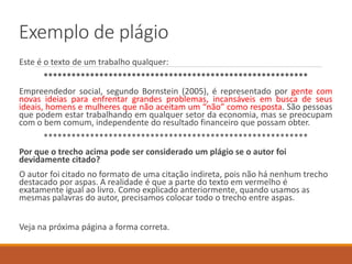 Exemplo de plágio
Este é o texto de um trabalho qualquer:
*********************************************************
Empreendedor social, segundo Bornstein (2005), é representado por gente com
novas ideias para enfrentar grandes problemas, incansáveis em busca de seus
ideais, homens e mulheres que não aceitam um “não” como resposta. São pessoas
que podem estar trabalhando em qualquer setor da economia, mas se preocupam
com o bem comum, independente do resultado financeiro que possam obter.
*********************************************************
Por que o trecho acima pode ser considerado um plágio se o autor foi
devidamente citado?
O autor foi citado no formato de uma citação indireta, pois não há nenhum trecho
destacado entre aspas. A realidade é que a parte do texto em vermelho é
exatamente igual ao do livro. Como explicado anteriormente, quando usamos as
mesmas palavras do autor, precisamos colocar todo o trecho entre aspas.
Veja na próxima página a forma correta.
 