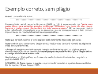Exemplo correto, sem plágio
O texto correto ficaria assim:
*********************************************************
Empreendedor social, segundo Bornstein (2005, p. 16), é representado por “gente com
novas ideias para enfrentar grandes problemas, incansáveis em busca de seus ideais,
homens e mulheres que não aceitam um ‘não’ como resposta.” São pessoas que podem
estar trabalhando em qualquer setor da economia, mas se preocupam com o bem comum,
independente do resultado financeiro que possam obter.
*********************************************************
Note que, no trecho acima, o texto copiado está claramente destacado entre aspas.
Note também que, como é uma citação direta, você precisa colocar o número da página de
onde a citação foi tirada.
A boa prática sugere que você sempre coloque o número da página ou páginas, pois o
objetivo da citação é o de permitir que qualquer pessoa possa verificar que a citação existe
e consiga efetivamente encontrá-la.
Nas Referências Bibliográficas você colocaria a referência detalhada do livro seguindo o
padrão da NBR 6023:
BORNSTEIN, D. Como mudar o mundo: empreendedores sociais e o poder das novas ideias.
Rio de Janeiro: Editora Record, 2005.
 
