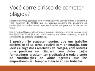 Você corre o risco de cometer
plágios?
Somente se você esquecer que a construção do conhecimento é coletiva e
você dependeu de TODOS que de alguma maneira lhe ajudaram na
construção do seu texto.
Isso é muito diferente de agradecer aos pais, parentes, amigos e amigas que
lhe ajudaram solidariamente de várias maneiras, o que é certamente de
extrema importância.
É preciso não esquecer, porém, que um trabalho
acadêmico só se torna possível com orientação, com
ideias e sugestões recebidas de colegas, com leituras
(que precisam ser citadas), com dados (cujos
colaboradores precisam ser creditados) e toda a sorte
de contribuições de vários agentes que lhe
emprestaram tempo e atenção ao seu trabalho.
 