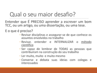 Qual o seu maior desafio?
Entender que É PRECISO aprender a escrever um bom
TCC, ou um artigo, ou uma dissertação, ou uma tese.
E o que é preciso?
◦ Revisar conteúdos e assegurar-se de que conhece os
assuntos envolvidos no trabalho
◦ Revisar, entender e INTERNALIZAR o método
científico
◦ Ser capaz de lembrar de TODAS as pessoas que
contribuíram na construção do seu trabalho
◦ Ler muitos artigos de revistas científicas
◦ Converse e debata suas ideias com colegas e
interessados
 