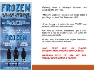•Dorothy Lewis – psicóloga, escreveu uma
autobiografia em 1996.
•Malcolm Gladwell – escreve um artigo sobre a
psicóloga no New York Times em 1997.
•Bryony Lavery – é autora da peça FROZEN que
estréia em 1998 com enorme sucesso.
•Em meio ao sucesso, descobre-se que a peça
descrevia a vida de Dorothy Lewis, sem jamais ter
pedido sua autorização.
•Bryony Lavery é processada por plágio e sua carreira
de sucesso é subitamente abortada.
•NÃO DEIXE QUE UM PLÁGIO
INVOLUNTÁRIO ARRUÍNE SEU SUCESSO.
•APRENDA HOJE, DE UMA VEZ POR
TODAS, COMO EVITAR O PLÁGIO
 