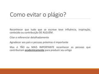 Como evitar o plágio?
Reconhecer que tudo que se escreve teve influência, inspiração,
conteúdo ou contribuição DE ALGUÉM.
Citar e referenciar detalhadamente
Agradecer aos pais e pessoas próximas é importante
Mas é TÃO ou MAIS IMPORTANTE reconhecer as pessoas que
contribuíram academicamente para produzir seu artigo
 