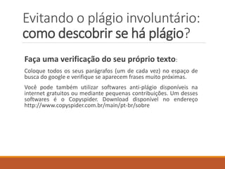 Faça uma verificação do seu próprio texto:
Coloque trechos de uma ou duas linhas do seu texto no espaço de
busca do google e verifique se aparecem frases muito similares.
Faça isso principalmente com frases bonitas, bem estruturadas,
contendo palavras difíceis. Há riscos de que você tenha copiado e
esquecido que copiou.
Você pode também utilizar softwares anti-plágio disponíveis
gratuitamente na internet como o Copyspider. Download disponível
no endereço http://www.copyspider.com.br/main/pt-br/sobre
Evitando o plágio involuntário:
como descobrir se há plágio?
 