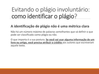 A identificação de plágio não é uma métrica clara
Não há um número máximo de palavras semelhantes que vá definir o que
pode ser classificado como plágio ou não.
O que importa é a sua postura. Se você vai usar alguma informação de um
livro ou artigo, você precisa atribuir o crédito aos autores que escreveram
aquele texto.
Evitando o plágio involuntário:
como identificar o plágio?
 