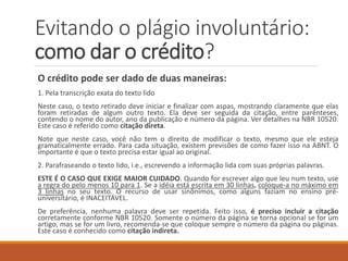 Evitando o plágio involuntário:
como dar o crédito?
O crédito pode ser dado de duas maneiras:
1. Pela transcrição exata do texto lido
Neste caso, o texto retirado deve iniciar e finalizar com aspas, mostrando claramente que
elas foram retiradas de algum outro texto. Ela deve ser seguida da citação, entre parênteses,
contendo o nome do autor, ano da publicação e número da página. Se você estiver utilizando
o padrão da ABNT, veja detalhes na NBR 10520. Este caso é referido como citação direta.
Note que neste caso, você não tem o direito de modificar o texto, mesmo que ele esteja
gramaticalmente errado. Para cada situação, existem previsões de como fazer isso na ABNT.
O importante é que o texto precisa ser reproduzido de maneira exatamente igual ao original.
2. Parafraseando o texto lido, i.e., escrevendo a informação lida com suas próprias palavras.
ESTE É O CASO QUE EXIGE MAIOR CUIDADO. Quando for escrever algo que leu num texto,
use a regra do pelo menos 10 para 1. Se a idéia está escrita em 30 linhas, coloque-a no
máximo em 3 linhas no seu texto. O recurso de usar sinônimos, como alguns faziam no
ensino pré-universitário, é INACEITÁVEL. De preferência, nenhuma palavra deve ser repetida.
Feito isso, é preciso incluir a citação corretamente conforme NBR 10520. Somente o número
da página se torna opcional se for um artigo, mas se for um livro, recomenda-se que coloque
sempre o número da página ou páginas. Este caso é conhecido como citação indireta.
 