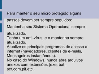 Para manter o seu micro protegido,alguns
passos devem ser sempre seguidos:
Mantenha seu Sistema Operacional sempre
atualizado.
Tenha um anti-vírus, e o mantenha sempre
atualizado.
Atualize os principais programas de acesso a
internet (navegadores, clientes de e-mails,
Mensageiros instantâneos).
No caso do Windows, nunca abra arquivos
anexos com extensões (exe, bat,
scr,com.pif,etc.
 