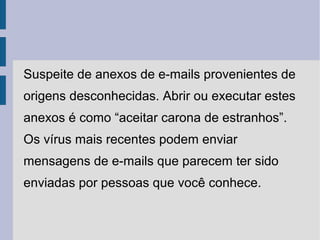 Suspeite de anexos de e-mails provenientes de
origens desconhecidas. Abrir ou executar estes
anexos é como “aceitar carona de estranhos”.
Os vírus mais recentes podem enviar
mensagens de e-mails que parecem ter sido
enviadas por pessoas que você conhece.
 