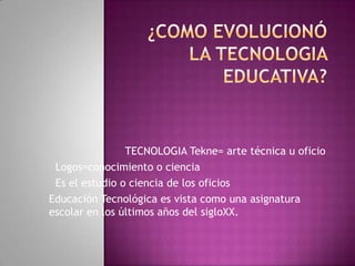TECNOLOGIA Tekne= arte técnica u oficio
 Logos=conocimiento o ciencia
 Es el estudio o ciencia de los oficios
Educación Tecnológica es vista como una asignatura
escolar en los últimos años del sigloXX.
 