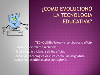 TECNOLOGIA Tekne= arte técnica u oficio
 Logos=conocimiento o ciencia
 Es el estudio o ciencia de los oficios
Educación Tecnológica es vista como una asignatura
escolar en los últimos años del sigloXX.
 