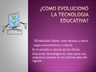 TECNOLOGIA Tekne= arte técnica u oficio
 Logos=conocimiento o ciencia
Es el estudio o ciencia de los oficios
Educación Tecnológica es vista como una
asignatura escolar en los últimos años del
sigloXX.
 