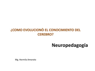 Neuropedagogía
¿COMO EVOLUCIONÒ EL CONOCIMIENTO DEL
CEREBRO?
Mg. Hermila Amoroto
 