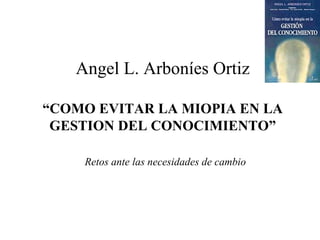 Angel L. Arboníes Ortiz “COMO EVITAR LA MIOPIA EN LA GESTION DEL CONOCIMIENTO” ,[object Object]