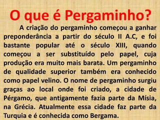 O que é Pergaminho?
A criação do pergaminho começou a ganhar
preponderância a partir do século II A.C, e foi
bastante popular até o século XIII, quando
começou a ser substituído pelo papel, cuja
produção era muito mais barata. Um pergaminho
de qualidade superior também era conhecido
como papel velino. O nome de pergaminho surgiu
graças ao local onde foi criado, a cidade de
Pérgamo, que antigamente fazia parte da Mísia,
na Grécia. Atualmente essa cidade faz parte da
Turquia e é conhecida como Bergama.
 