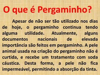 Apesar de não ser tão utilizado nos dias
de hoje, o pergaminho continua tendo
alguma utilidade. Atualmente, alguns
documentos nacionais de elevada
importância são feitos em pergaminho. A pele
animal usada na criação do pergaminho não é
curtida, e recebe um tratamento com soda
cáustica. Desta forma, a pele não fica
impermeável, permitindo a absorção da tinta.
O que é Pergaminho?
 