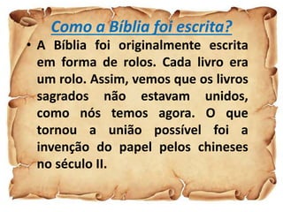 Como a Bíblia foi escrita?
• A Bíblia foi originalmente escrita
em forma de rolos. Cada livro era
um rolo. Assim, vemos que os livros
sagrados não estavam unidos,
como nós temos agora. O que
tornou a união possível foi a
invenção do papel pelos chineses
no século II.
 
