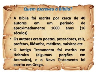 Quem escreveu a Bíblia?
• A Bíblia foi escrita por cerca de 40
autores em um período de
aproximadamente 1600 anos (16
séculos).
• Os autores eram poetas, pescadores, reis,
profetas, filósofos, médicos, músicos etc.
• O Antigo Testamento foi escrito em
Hebraico (algumas porções em
Aramaico), e o Novo Testamento foi
escrito em Grego.
 
