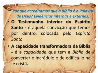 Por que acreditamos que a Bíblia é a Palavra
de Deus? Evidências internas e externas.
• O Testemunho interior do Espírito
Santo - é aquela convicção que temos
por dentro, colocada pelo Espírito
Santo.
• A capacidade transformadora da Bíblia
- é a capacidade que tem a Bíblia de
converter o incrédulo e de edificá-lo na
fé cristã.
 