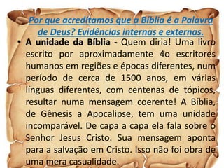 Por que acreditamos que a Bíblia é a Palavra
de Deus? Evidências internas e externas.
• A unidade da Bíblia - Quem diria! Uma livro
escrito por aproximadamente 4o escritores
humanos em regiões e épocas diferentes, num
período de cerca de 1500 anos, em várias
línguas diferentes, com centenas de tópicos,
resultar numa mensagem coerente! A Bíblia,
de Gênesis a Apocalipse, tem uma unidade
incomparável. De capa a capa ela fala sobre o
Senhor Jesus Cristo. Sua mensagem aponta
para a salvação em Cristo. Isso não foi obra de
uma mera casualidade.
 