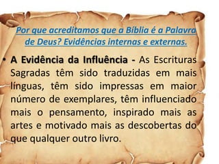 Por que acreditamos que a Bíblia é a Palavra
de Deus? Evidências internas e externas.
• A Evidência da Influência - As Escrituras
Sagradas têm sido traduzidas em mais
línguas, têm sido impressas em maior
número de exemplares, têm influenciado
mais o pensamento, inspirado mais as
artes e motivado mais as descobertas do
que qualquer outro livro.
 
