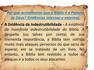Por que acreditamos que a Bíblia é a Palavra
de Deus? Evidências internas e externas.
• A Evidência da Indestrutibilidade - A evidência
da manifesta indestrutibilidade da Bíblia. A
despeito (ou talvez por conta) de sua
tremenda importância, a Bíblia tem sofrido
muito mais ataques perversos do que seria de
esperar, em se tratando de um livro. No
entanto, a Bíblia tem resistido a todos os
ataques e a todos os seus atacantes.
 
