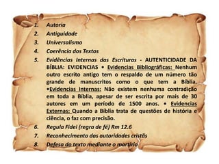 1. Autoria
2. Antiguidade
3. Universalismo
4. Coerência dos Textos
5. Evidências Internas das Escrituras - AUTENTICIDADE DA
BÍBLIA: EVIDENCIAS • Evidencias Bibliográficas: Nenhum
outro escrito antigo tem o respaldo de um número tão
grande de manuscritos como o que tem a Bíblia.
•Evidencias Internas: Não existem nenhuma contradição
em toda a Bíblia, apesar de ser escrita por mais de 30
autores em um período de 1500 anos. • Evidencias
Externas: Quando a Bíblia trata de questões de história e
ciência, o faz com precisão.
6. Regula Fidei (regra de fé) Rm 12.6
7. Reconhecimento das autoridades cristãs
8. Defesa do texto mediante o martírio
 