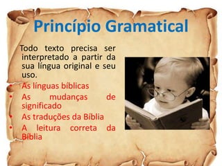 Princípio Gramatical
Todo texto precisa ser
interpretado a partir da
sua língua original e seu
uso.
• As línguas bíblicas
• As mudanças de
significado
• As traduções da Bíblia
• A leitura correta da
Bíblia
 