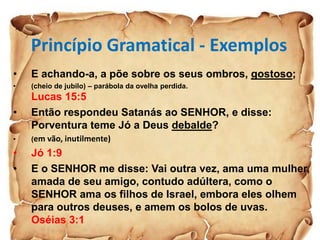 Princípio Gramatical - Exemplos
• E achando-a, a põe sobre os seus ombros, gostoso;
• (cheio de jubilo) – parábola da ovelha perdida.
Lucas 15:5
• Então respondeu Satanás ao SENHOR, e disse:
Porventura teme Jó a Deus debalde?
• (em vão, inutilmente)
• Jó 1:9
• E o SENHOR me disse: Vai outra vez, ama uma mulher,
amada de seu amigo, contudo adúltera, como o
SENHOR ama os filhos de Israel, embora eles olhem
para outros deuses, e amem os bolos de uvas.
Oséias 3:1
 