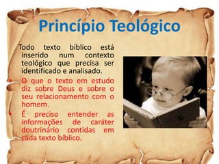 Princípio Teológico
Todo texto bíblico está
inserido num contexto
teológico que precisa ser
identificado e analisado.
• O que o texto em estudo
diz sobre Deus e sobre o
seu relacionamento com o
homem.
• É preciso entender as
informações de caráter
doutrinário contidas em
cada texto bíblico.
 