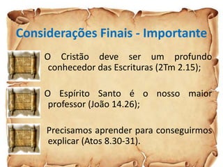 Considerações Finais - Importante
O Cristão deve ser um profundo
conhecedor das Escrituras (2Tm 2.15);
O Espírito Santo é o nosso maior
professor (João 14.26);
Precisamos aprender para conseguirmos
explicar (Atos 8.30-31).
 