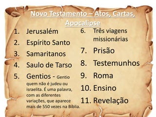 Novo Testamento – Atos, Cartas,
Apocalipse
1. Jerusalém
2. Espírito Santo
3. Samaritanos
4. Saulo de Tarso
5. Gentios - Gentio
quem não é judeu ou
israelita. É uma palavra,
com as diferentes
variações, que aparece
mais de 550 vezes na Bíblia.
6. Três viagens
missionárias
7. Prisão
8. Testemunhos
9. Roma
10. Ensino
11. Revelação
 