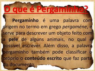 O que é Pergaminho?
Pergaminho é uma palavra com
origem no termo em grego pergaméne, e
serve para descrever um objeto feito com
a pele de alguns animais, no qual é
possível escrever. Além disso, a palavra
pergaminho também pode classificar o
próprio o conteúdo escrito que faz parte
do documento.
 