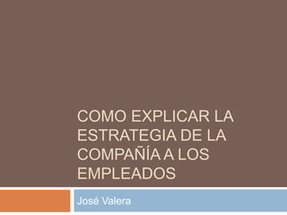 COMO EXPLICAR LA
ESTRATEGIA DE LA
COMPAÑÍA A LOS
EMPLEADOS
José Valera

 