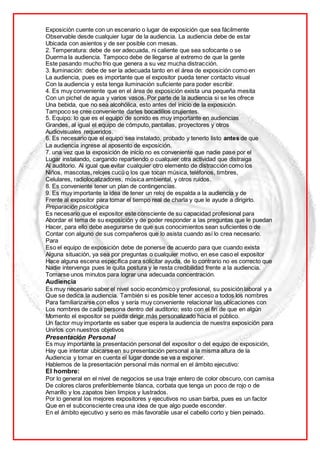 Exposición cuente con un escenario o lugar de exposición que sea fácilmente
Observable desde cualquier lugar de la audiencia. La audiencia debe de estar
Ubicada con asientos y de ser posible con mesas.
2. Temperatura: debe de ser adecuada, ni caliente que sea sofocante o se
Duerma la audiencia. Tampoco debe de llegarse al extremo de que la gente
Este pasando mucho frio que genera a su vez mucha distracción.
3. Iluminación: debe de ser la adecuada tanto en el área de exposición como en
La audiencia, pues es importante que el expositor pueda tener contacto visual
Con la audiencia y esta tenga iluminación suficiente para poder escribir.
4. Es muy conveniente que en el área de exposición exista una pequeña mesita
Con un pichel de agua y varios vasos. Por parte de la audiencia si se les ofrece
Una bebida, que no sea alcohólica, esto antes del inicio de la exposición.
Tampoco se cree conveniente darles bocadillos crujientes.
5. Equipo: lo que es el equipo de sonido es muy importante en audiencias
Grandes, al igual el equipo de cómputo, pantallas, proyectores y otros
Audiovisuales requeridos.
6. Es necesario que el equipo sea instalado, probado y tenerlo listo antes de que
La audiencia ingrese al aposento de exposición.
7. una vez que la exposición de inicio no es conveniente que nadie pase por el
Lugar instalando, cargando repartiendo o cualquier otra actividad que distraiga
Al auditorio. Al igual que evitar cualquier otro elemento de distracción como los
Niños, mascotas, relojes cucú o los que tocan música, teléfonos, timbres,
Celulares, radiolocalizadores, música ambiental, y otros ruidos.
8. Es conveniente tener un plan de contingencias.
9. Es muy importante la idea de tener un reloj de espalda a la audiencia y de
Frente al expositor para tomar el tiempo real de charla y que le ayude a dirigirlo.
Preparación psicológica
Es necesario que el expositor este consciente de su capacidad profesional para
Abordar el tema de su exposición y de poder responder a las preguntas que le puedan
Hacer, para ello debe asegurarse de que sus conocimientos sean suficientes o de
Contar con alguno de sus compañeros que lo asista cuando así lo crea necesario.
Para
Eso el equipo de exposición debe de ponerse de acuerdo para que cuando exista
Alguna situación, ya sea por preguntas o cualquier motivo, en ese caso el expositor
Hace alguna escena específica para solicitar ayuda, de lo contrario no es correcto que
Nadie intervenga pues le quita postura y le resta credibilidad frente a la audiencia.
Tomarse unos minutos para lograr una adecuada concentración.
Audiencia
Es muy necesario saber el nivel socio económico y profesional, su posición laboral y a
Que se dedica la audiencia. También si es posible tener acceso a todos los nombres
Para familiarizarse con ellos y sería muy conveniente relacionar las ubicaciones con
Los nombres de cada persona dentro del auditorio; esto con el fin de que en algún
Momento el expositor se pueda dirigir más personalizado hacia el público.
Un factor muy importante es saber que espera la audiencia de nuestra exposición para
Unirlos con nuestros objetivos
Presentación Personal
Es muy importante la presentación personal del expositor o del equipo de exposición,
Hay que intentar ubicarse en su presentación personal a la misma altura de la
Audiencia y tomar en cuenta el lugar donde se va a exponer.
Hablemos de la presentación personal más normal en el ámbito ejecutivo:
El hombre:
Por lo general en el nivel de negocios se usa traje entero de color obscuro, con camisa
De colores claros preferiblemente blanca, corbata que tenga un poco de rojo o de
Amarillo y los zapatos bien limpios y lustrados.
Por lo general los mejores expositores y ejecutivos no usan barba, pues es un factor
Que en el subconsciente crea una idea de que algo puede esconder.
En el ámbito ejecutivo y serio es más favorable usar el cabello corto y bien peinado.
 