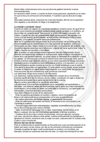 Rostro debe contorsionarse como una escultura de gelatina haciendo muecas
Permanentemente.
Es necesario saber sonreír, y cuando se dicen cosas graciosas, expresarlo en el rostro
Ya que la risa y la sonrisa son comunicativas. Y cuando lo que se dice así lo exige,
hay
Que saber ponerse grave, endurecer los músculos faciales, afirmar con la expresión
Una negativa o una voluntad sin llegar a la exageración.
La mirada o contacto visual
Cuando se habla con alguien es importante establecer contacto visual, de igual forma
Es de suma importancia mantener contacto visual cuando se habla a un auditorio, ya
Que la falta de contacto visual "desconecta" al público del orador y al orador del
Público. Cuando los ojos del conferencista vagan por la ventana, las paredes o el
Techo o no los levanta de sus papeles, el intercambio comunicativo sufre un serio
Deterioro, y el auditorio se siente lejano al conferencista.
Mirar es un complemento indispensable de la comunicación, de tal forma que es
Recomendable que el conferencista mire a las personas del auditorio, mas a sus
Rostros que sus ojos. Según sea la forma de la sala y la disposición del auditorio, hay
Que tomar algunas personas como referencia, y desde allí hacer que la vista "cubra" a
Todos, mirando con sencillez y normalidad.
Mirar al público no solo complementa la expresión oral del conferencista; ofrece
Además una herramienta mediante la cual se puede captar el efecto causado en la
Gente de lo que se está hablando, se puede captar la intensidad de la atención y hasta
Su calidad. La comunicación correcta es bidireccional; esto supone por tanto, que el
Emisor, mientras está hablando obtiene ya una cierta respuesta de los que escuchan;
Dándose cuenta si la audiencia está interesada en el tema, si lo aprueba o no y si es
Necesario realizar ajustes durante la marcha. La mirada contribuye a que el oyente
Este atento y disponible a lo que se dice. El estar atento con la mirada, ayuda también
A captar el momento en que el público está llegando a un cierto límite de saturación
Para escuchar, en ese momento hay que "comenzar a terminar".
Los ademanes: el uso de los brazos y de las manos
Los ademanes, que se expresan fundamentalmente a través de un movimiento
Corporal significativo de los brazos y de las manos, constituyen sin lugar a dudas los
Accesorios principales de la gesticulación dentro de la oratoria.
Algunos puntos generales en el uso de los ademanes:
Los ademanes (como también la expresión de la cara) deben ser espontáneos y
Naturales. Las palabras deben ser acompañadas con el gesto que mejor exprese los
Sentimientos y emociones; no deben ser artificiales ni mecánicos. Los ademanes son
Individuales y expresan la propia personalidad.
.Que debe evitarse en el uso de los ademanes?
Evite los gestos y actividades sin sentido u objetivo, como movimientos de
Brazo o de cabeza que no se corresponden con lo que se está diciendo.
No realice ademanes demasiado rápidos, ni gesticulando demasiado.
Evite los ademanes demasiado nerviosos; el nerviosismo es comunicativo y se
Transmite al auditorio.
Tampoco haga ademanes estereotipados, repetidos incansablemente a lo largo
De un discurso ya que esto cansa y fastidia.
Vigile movimientos como jugar con un lápiz, trazar líneas con los dedos en la
Mesa o cualquier otro tipo de movimientos que tiendan a distraer al público.
Cuidarse de los tics más o menos inconscientes, como por ejemplo: comerse
Las unas, rascarse la cabeza u otras partes, subirse continuamente los pantalones o
Ajustarse el cinturón, tocarse la cara, la oreja o la nariz, colocarse bien la corbata cada
Cuatro o cinco minutos etc.
Acerca del uso de las manos
Para el conferencista no experimentado es frecuente que surja una preocupación al no
Saber qué hacer con las manos, por ello en los primeros momentos es conveniente
Tenerlas ocupadas de algún modo (sosteniendo un puntero o el micrófono, por
Ejemplo), aunque en ocasiones esto sea mal visto. La mejor recomendación en este
 